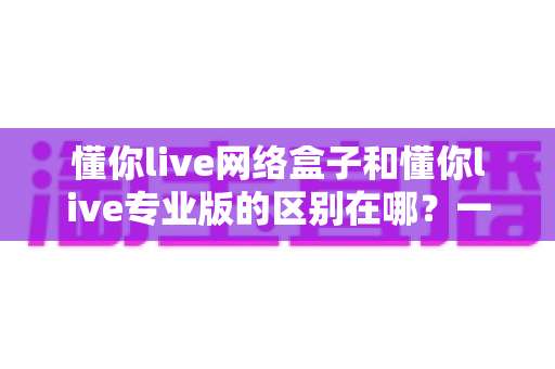 懂你live网络盒子和懂你live专业版的区别在哪?一文读懂两大版本核心差异,选对版本看片更省心 懂你live网络盒子和懂你live专业版的区别在哪?一文读懂两大版本核心差异,选对版本看片更省心
