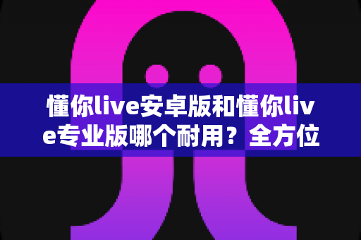 懂你live安卓版和懂你live专业版哪个耐用？全方位对比解析，帮你选到更耐用的版本