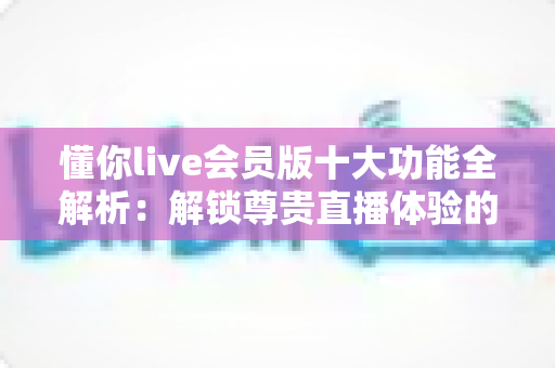 懂你live会员版十大功能全解析：解锁尊贵直播体验的终极指南