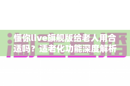 懂你live旗舰版给老人用合适吗？适老化功能深度解析与实用选购指南