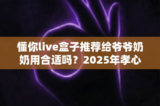 懂你live盒子推荐给爷爷奶奶用合适吗？2025年孝心送礼终极选购指南