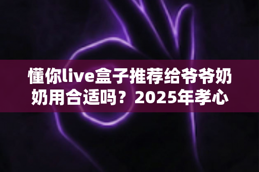 懂你live盒子推荐给爷爷奶奶用合适吗？2025年孝心送礼终极选购指南