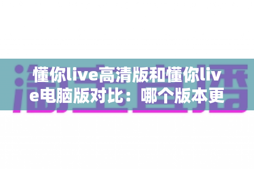懂你live高清版和懂你live电脑版对比:哪个版本更适合你?全方位深度解析助你做出最佳选择 懂你live高清版和懂你live电脑版对比:哪个版本更适合你?全方位深度解析助你做出最佳选择