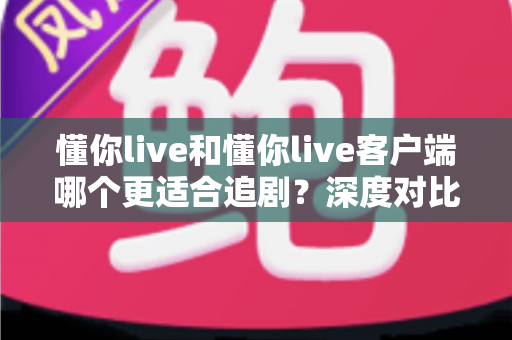 懂你live和懂你live客户端哪个更适合追剧？深度对比解析帮你选对追剧神器