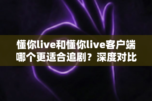 懂你live和懂你live客户端哪个更适合追剧？深度对比解析帮你选对追剧神器