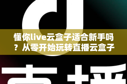懂你live云盒子适合新手吗?从零开始玩转直播云盒子的完整入门指南 懂你live云盒子适合新手吗?从零开始玩转直播云盒子的完整入门指南