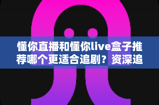 懂你直播和懂你live盒子推荐哪个更适合追剧?资深追剧党带你全面对比,选出最适合你的观影方案 懂你直播和懂你live盒子推荐哪个更适合追剧?资深追剧党带你全面对比,选出最适合你的观影方案