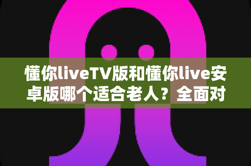 懂你liveTV版和懂你live安卓版哪个适合老人?全面对比分析与实用选购指南 懂你liveTV版和懂你live安卓版哪个适合老人?全面对比分析与实用选购指南