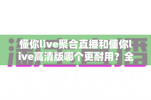 懂你live聚合直播和懂你live高清版哪个更耐用?全面对比分析与选购指南 懂你live聚合直播和懂你live高清版哪个更耐用?全面对比分析与选购指南