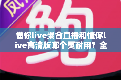 懂你live聚合直播和懂你live高清版哪个更耐用?全面对比分析与选购指南 懂你live聚合直播和懂你live高清版哪个更耐用?全面对比分析与选购指南