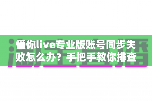 懂你live专业版账号同步失败怎么办?手把手教你排查与解决,快速恢复学习进度 懂你live专业版账号同步失败怎么办?手把手教你排查与解决,快速恢复学习进度