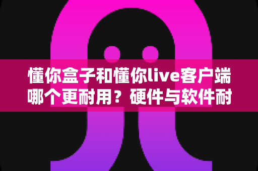 懂你盒子和懂你live客户端哪个更耐用?硬件与软件耐用性深度对比全解析 懂你盒子和懂你live客户端哪个更耐用?硬件与软件耐用性深度对比全解析
