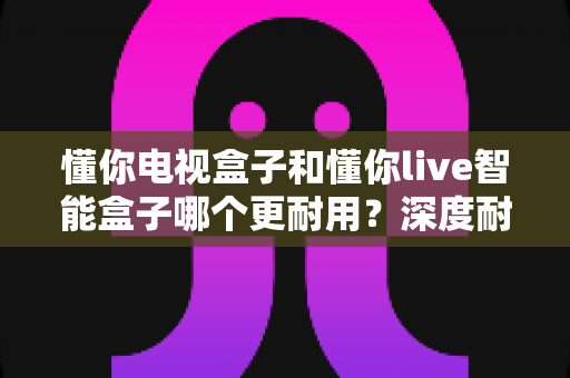 懂你电视盒子和懂你live智能盒子哪个更耐用?深度耐用性对比评测与选购全攻略 懂你电视盒子和懂你live智能盒子哪个更耐用?深度耐用性对比评测与选购全攻略