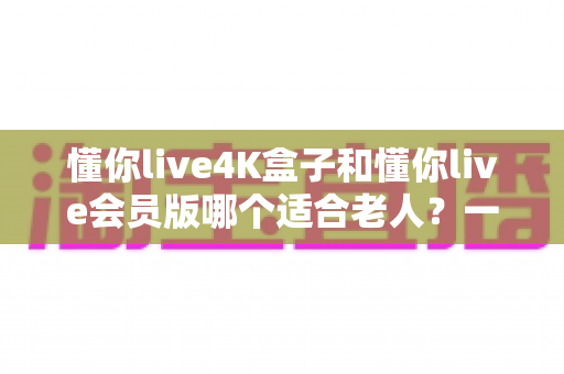 懂你live4K盒子和懂你live会员版哪个适合老人?一文看懂两者区别,帮长辈选对不花冤枉钱 懂你live4K盒子和懂你live会员版哪个适合老人?一文看懂两者区别,帮长辈选对不花冤枉钱