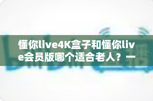 懂你live4K盒子和懂你live会员版哪个适合老人?一文看懂两者区别,帮长辈选对不花冤枉钱 懂你live4K盒子和懂你live会员版哪个适合老人?一文看懂两者区别,帮长辈选对不花冤枉钱