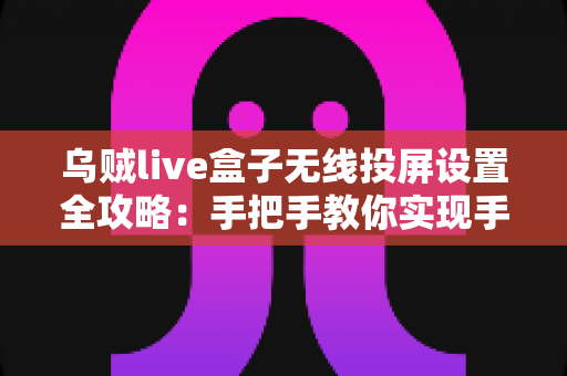 乌贼live盒子无线投屏设置全攻略：手把手教你实现手机大屏同屏，畅享极致观影体验