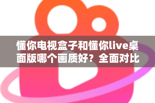 懂你电视盒子和懂你live桌面版哪个画质好？全面对比解析助你选出最佳观影方案