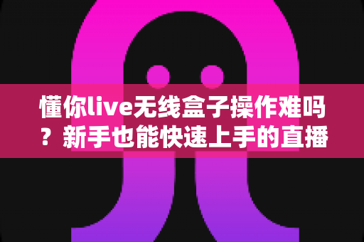 懂你live无线盒子操作难吗?新手也能快速上手的直播神器全解析 懂你live无线盒子操作难吗?新手也能快速上手的直播神器全解析