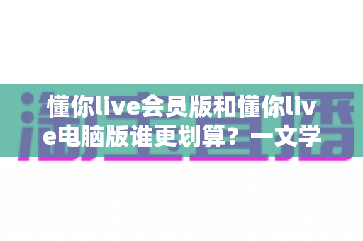 懂你live会员版和懂你live电脑版谁更划算？一文学会精明选择省下冤枉钱