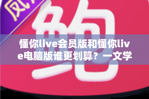 懂你live会员版和懂你live电脑版谁更划算？一文学会精明选择省下冤枉钱