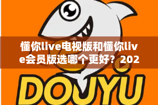 懂你live电视版和懂你live会员版选哪个更好?2025最新对比评测,看完再选绝不后悔 懂你live电视版和懂你live会员版选哪个更好?2025最新对比评测,看完再选绝不后悔