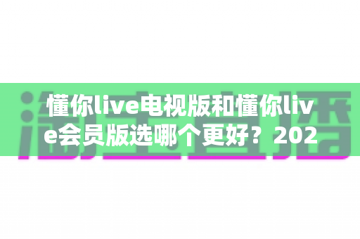 懂你live电视版和懂你live会员版选哪个更好?2025最新对比评测,看完再选绝不后悔 懂你live电视版和懂你live会员版选哪个更好?2025最新对比评测,看完再选绝不后悔