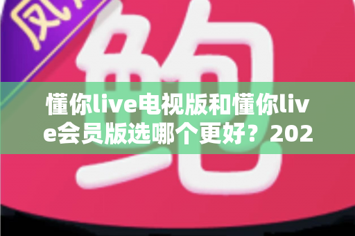 懂你live电视版和懂你live会员版选哪个更好？2025最新对比评测，看完再选绝不后悔