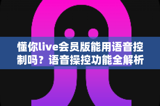 懂你live会员版能用语音控制吗？语音操控功能全解析与实用开启指南