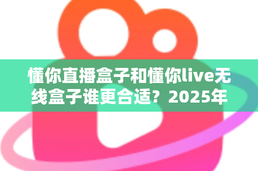 懂你直播盒子和懂你live无线盒子谁更合适？2025年直播设备选购深度对比指南