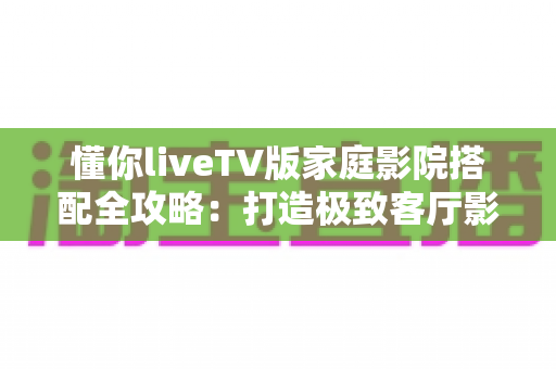 懂你liveTV版家庭影院搭配全攻略:打造极致客厅影音体验的最佳方案 懂你liveTV版家庭影院搭配全攻略:打造极致客厅影音体验的最佳方案