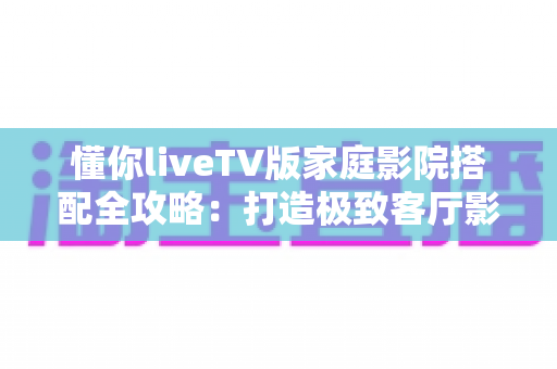 懂你liveTV版家庭影院搭配全攻略:打造极致客厅影音体验的最佳方案 懂你liveTV版家庭影院搭配全攻略:打造极致客厅影音体验的最佳方案