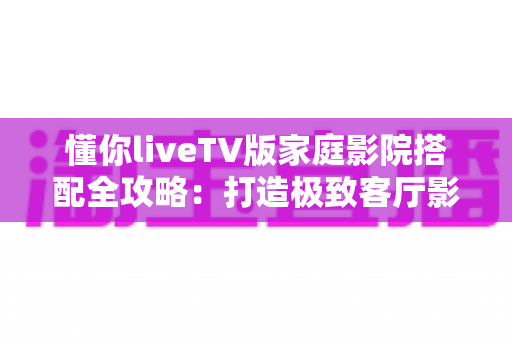 懂你liveTV版家庭影院搭配全攻略:打造极致客厅影音体验的最佳方案 懂你liveTV版家庭影院搭配全攻略:打造极致客厅影音体验的最佳方案