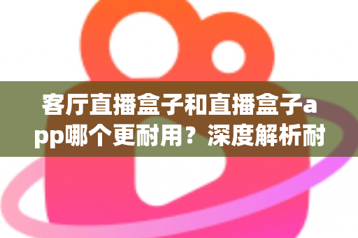 客厅直播盒子和直播盒子app哪个更耐用？深度解析耐用性差异与选购全攻略