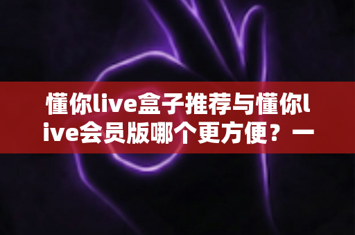 懂你live盒子推荐与懂你live会员版哪个更方便?一文读懂两大方案差异,选对不花冤枉钱 懂你live盒子推荐与懂你live会员版哪个更方便?一文读懂两大方案差异,选对不花冤枉钱
