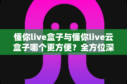 懂你live盒子与懂你live云盒子哪个更方便?全方位深度对比评测指南 懂你live盒子与懂你live云盒子哪个更方便?全方位深度对比评测指南