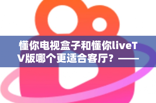 懂你电视盒子和懂你liveTV版哪个更适合客厅?——客厅大屏观影设备深度对比与选购指南 懂你电视盒子和懂你liveTV版哪个更适合客厅?——客厅大屏观影设备深度对比与选购指南