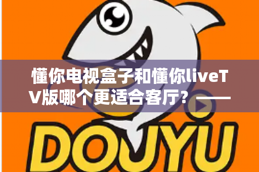 懂你电视盒子和懂你liveTV版哪个更适合客厅?——客厅大屏观影设备深度对比与选购指南 懂你电视盒子和懂你liveTV版哪个更适合客厅?——客厅大屏观影设备深度对比与选购指南