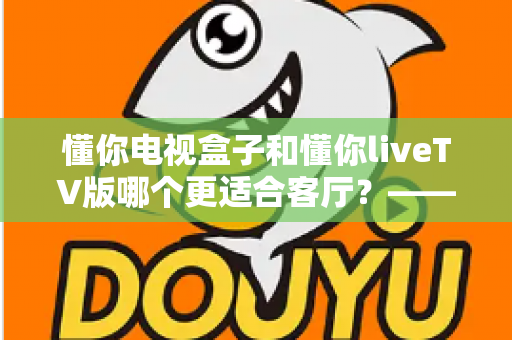 懂你电视盒子和懂你liveTV版哪个更适合客厅?——客厅大屏观影设备深度对比与选购指南 懂你电视盒子和懂你liveTV版哪个更适合客厅?——客厅大屏观影设备深度对比与选购指南