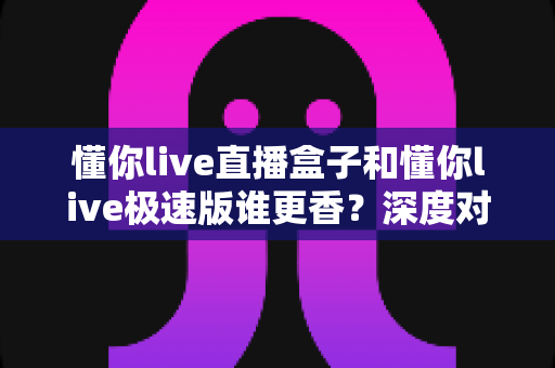 懂你live直播盒子和懂你live极速版谁更香？深度对比测评帮你选出最适合的追播神器