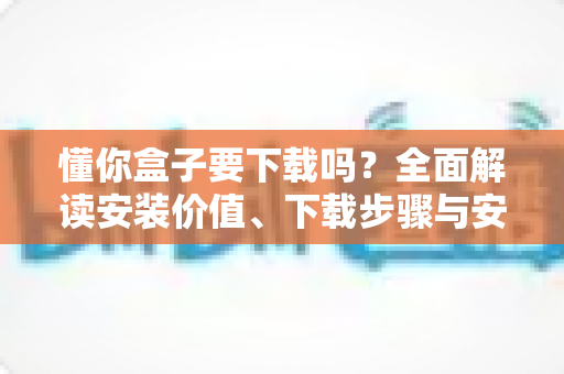 懂你盒子要下载吗?全面解读安装价值、下载步骤与安全使用指南 懂你盒子要下载吗?全面解读安装价值、下载步骤与安全使用指南