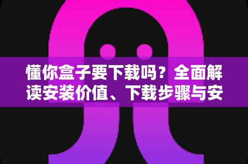 懂你盒子要下载吗?全面解读安装价值、下载步骤与安全使用指南 懂你盒子要下载吗?全面解读安装价值、下载步骤与安全使用指南