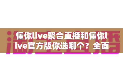 懂你live聚合直播和懂你live官方版你选哪个?全面对比分析帮你做出明智选择 懂你live聚合直播和懂你live官方版你选哪个?全面对比分析帮你做出明智选择