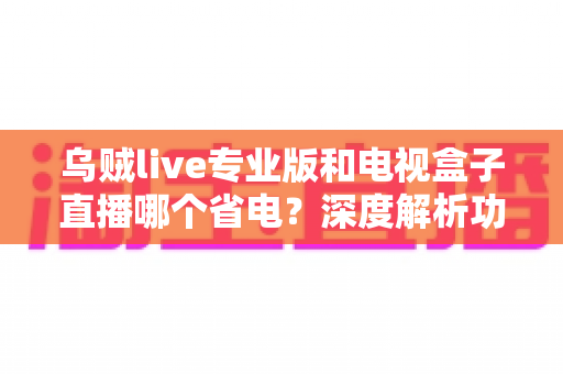 乌贼live专业版和电视盒子直播哪个省电？深度解析功耗差异与实用省电攻略