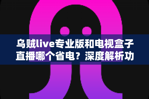 乌贼live专业版和电视盒子直播哪个省电？深度解析功耗差异与实用省电攻略