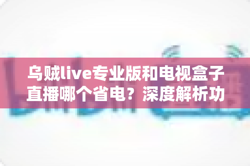 乌贼live专业版和电视盒子直播哪个省电？深度解析功耗差异与实用省电攻略