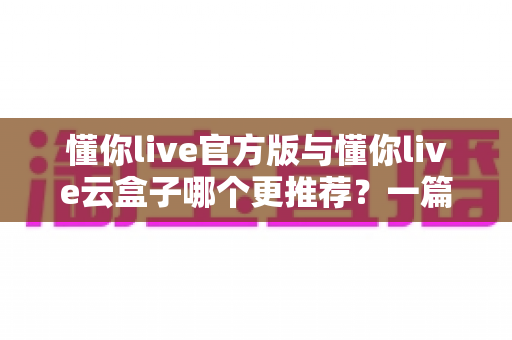懂你live官方版与懂你live云盒子哪个更推荐？一篇讲透两种方案的深度对比指南