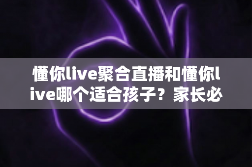 懂你live聚合直播和懂你live哪个适合孩子？家长必读的直播平台选择与安全使用全指南