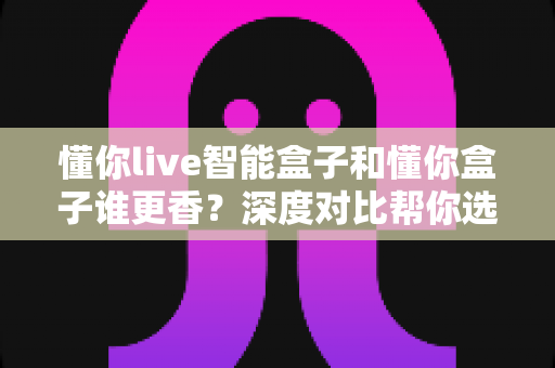 懂你live智能盒子和懂你盒子谁更香？深度对比帮你选对不选贵