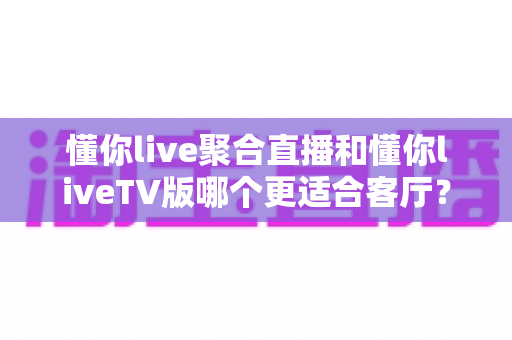 懂你live聚合直播和懂你liveTV版哪个更适合客厅?家庭大屏观影的深度对比与选购指南 懂你live聚合直播和懂你liveTV版哪个更适合客厅?家庭大屏观影的深度对比与选购指南