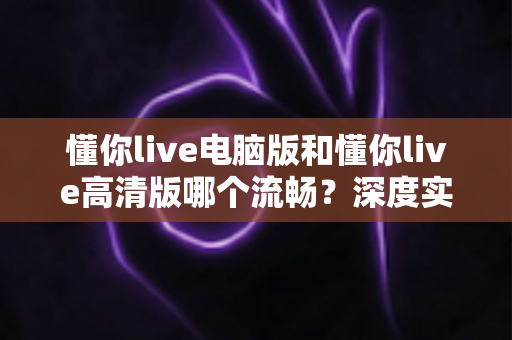懂你live电脑版和懂你live高清版哪个流畅？深度实测对比帮你找到最顺滑的观影方案